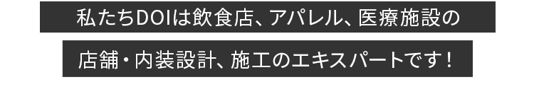 今抱えている店舗設計のお悩み、業者選びで解決するかもしれません。私たちDOIは飲食店、アパレル、医療施設の店舗設計・施工のエキスパートです！